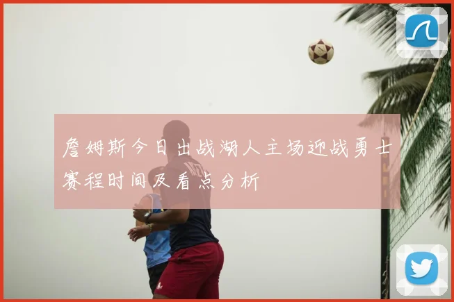 詹姆斯今日出战湖人主场迎战勇士赛程时间及看点分析