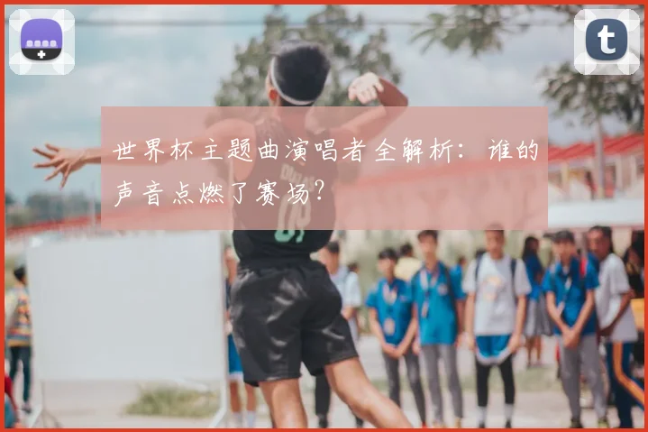 世界杯主题曲演唱者全解析：谁的声音点燃了赛场？