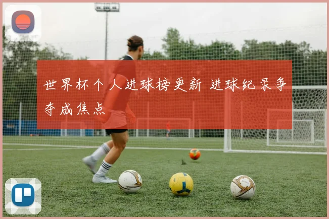 世界杯个人进球榜更新 进球纪录争夺成焦点
