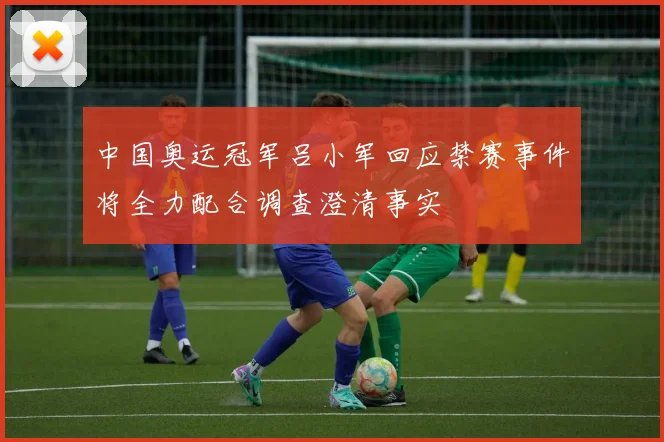 中国奥运冠军吕小军回应禁赛事件将全力配合调查澄清事实