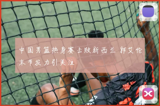 中国男篮热身赛击败新西兰 郭艾伦末节发力引关注