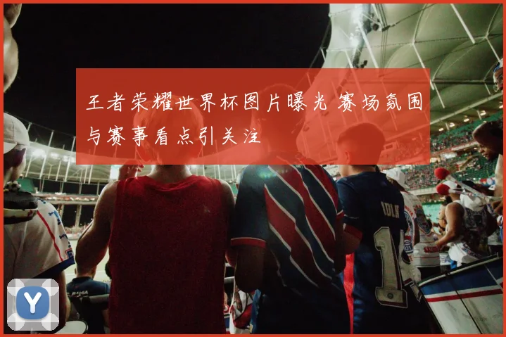 王者荣耀世界杯图片曝光 赛场氛围与赛事看点引关注