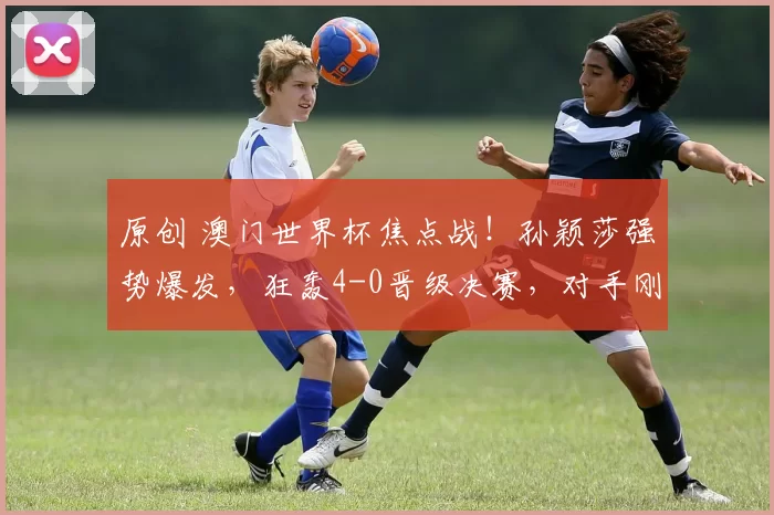 原创 澳门世界杯焦点战！孙颖莎强势爆发，狂轰4-0晋级决赛，对手刚赢2位国乒选手