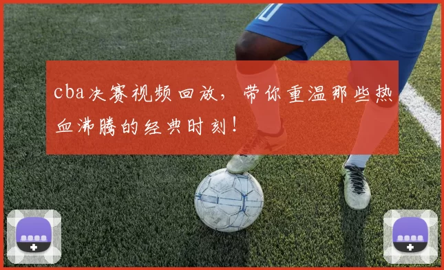 cba决赛视频回放，带你重温那些热血沸腾的经典时刻！