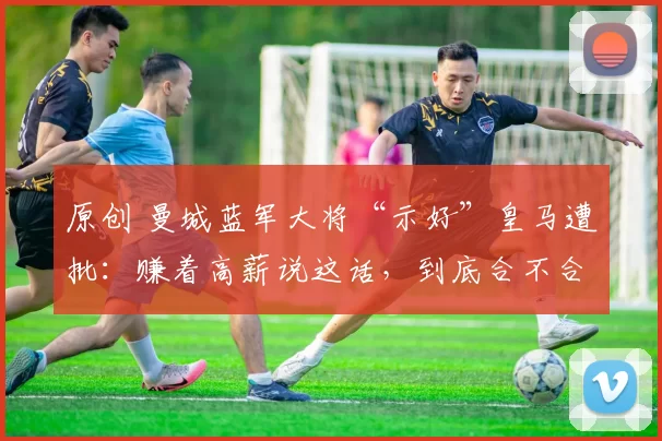 原创 曼城蓝军大将“示好”皇马遭批：赚着高薪说这话，到底合不合适