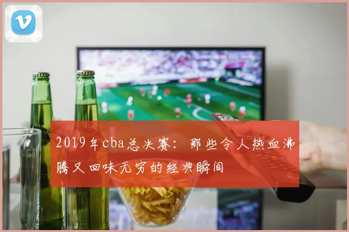 2019年cba总决赛:那些令人热血沸腾又回味无穷的经典瞬间