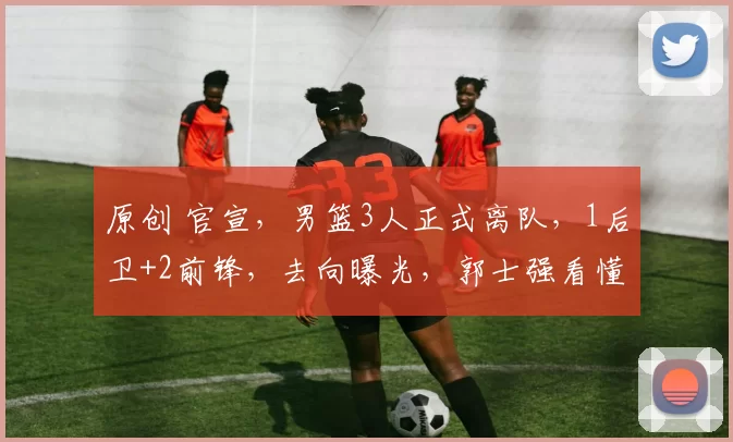 原创 官宣,男篮3人正式离队,1后卫+2前锋,去向曝光,郭士强看懂