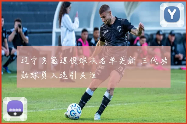 辽宁男篮退役球衣名单更新 三代功勋球员入选引关注