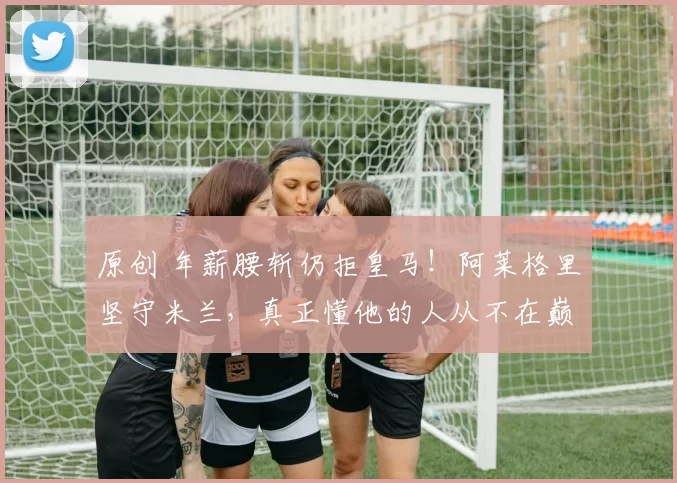 原创 年薪腰斩仍拒皇马！阿莱格里坚守米兰，真正懂他的人从不在巅峰处