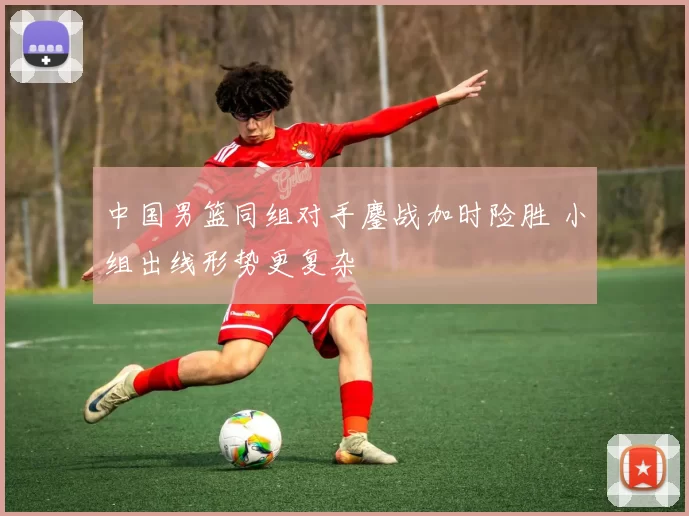 中国男篮同组对手鏖战加时险胜 小组出线形势更复杂