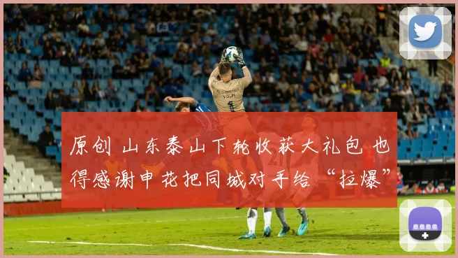 原创 山东泰山下轮收获大礼包 也得感谢申花把同城对手给“拉爆”