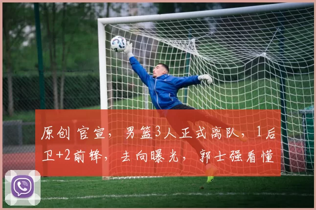 原创 官宣，男篮3人正式离队，1后卫+2前锋，去向曝光，郭士强看懂