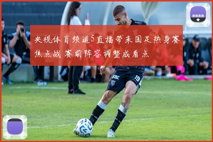 央视体育频道5直播带来国足热身赛焦点战 赛前阵容调整成看点