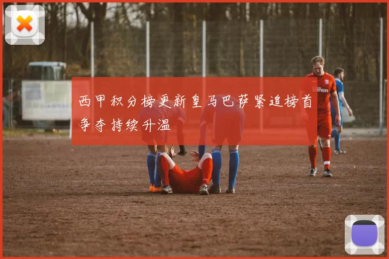 西甲积分榜更新皇马巴萨紧追榜首争夺持续升温