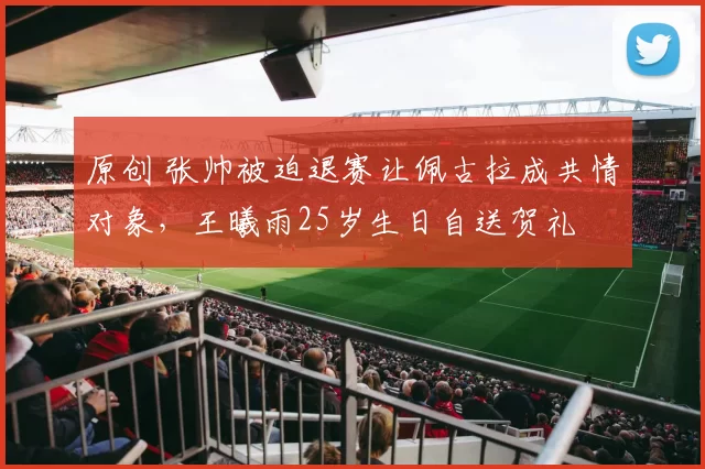 原创 张帅被迫退赛让佩古拉成共情对象，王曦雨25岁生日自送贺礼