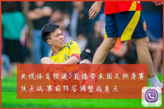 央视体育频道5直播带来国足热身赛焦点战 赛前阵容调整成看点