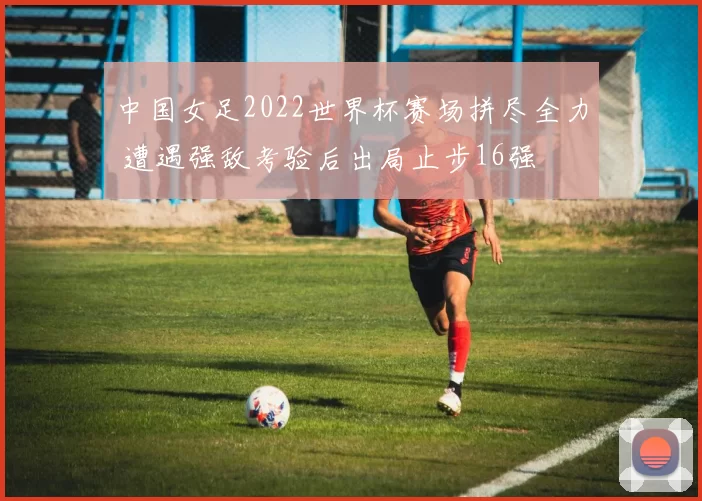 中国女足2022世界杯赛场拼尽全力 遭遇强敌考验后出局止步16强